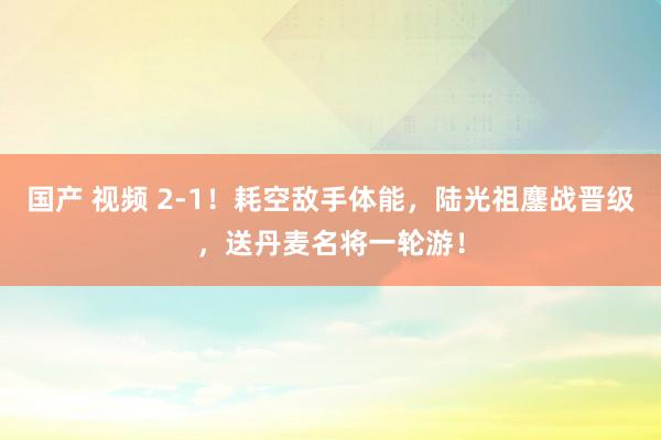 国产 视频 2-1！耗空敌手体能，陆光祖鏖战晋级，送丹麦名将一轮游！