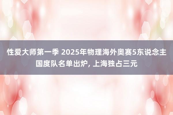 性爱大师第一季 2025年物理海外奥赛5东说念主国度队名单出炉， 上海独占三元