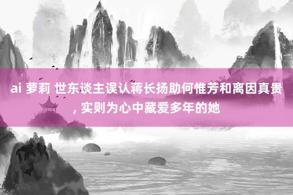 ai 萝莉 世东谈主误认蒋长扬助何惟芳和离因真贵， 实则为心中藏爱多年的她