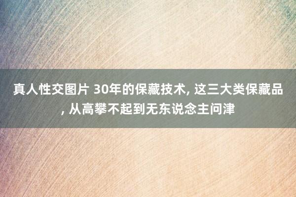 真人性交图片 30年的保藏技术， 这三大类保藏品， 从高攀不起到无东说念主问津