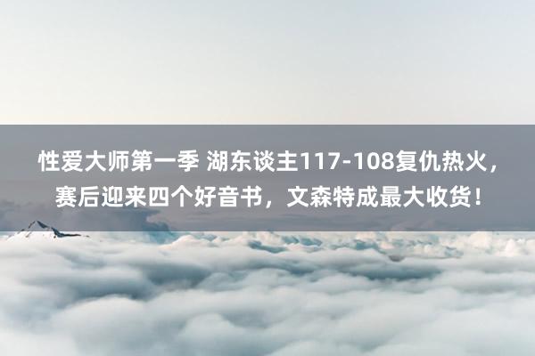 性爱大师第一季 湖东谈主117-108复仇热火，赛后迎来四个好音书，文森特成最大收货！