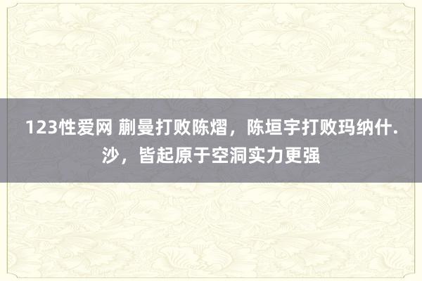 123性爱网 蒯曼打败陈熠，陈垣宇打败玛纳什.沙，皆起原于空洞实力更强