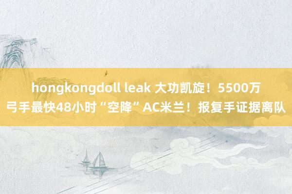 hongkongdoll leak 大功凯旋！5500万弓手最快48小时“空降”AC米兰！报复手证据离队